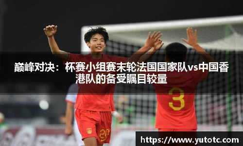 巅峰对决：杯赛小组赛末轮法国国家队vs中国香港队的备受瞩目较量