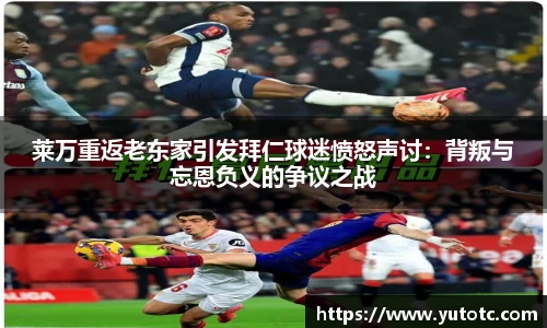 莱万重返老东家引发拜仁球迷愤怒声讨：背叛与忘恩负义的争议之战